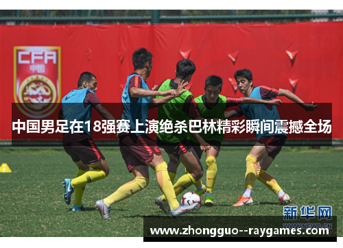 中国男足在18强赛上演绝杀巴林精彩瞬间震撼全场 中国男足在18强赛上演绝杀巴林精彩瞬间震撼全场