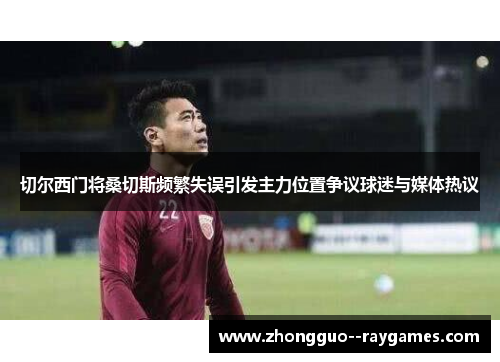 切尔西门将桑切斯频繁失误引发主力位置争议球迷与媒体热议
