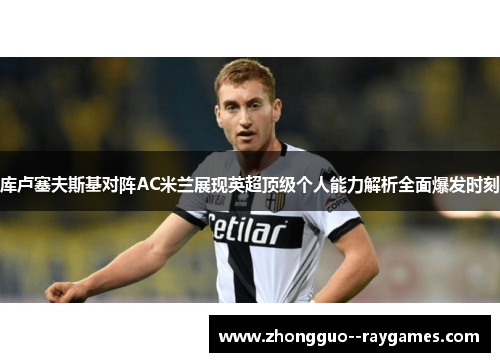 库卢塞夫斯基对阵AC米兰展现英超顶级个人能力解析全面爆发时刻 库卢塞夫斯基对阵AC米兰展现英超顶级个人能力解析全面爆发时刻