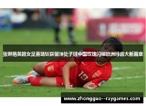 张琳艳英超女足赛场斩获留洋处子球中国玫瑰闪耀欧洲绿茵大新篇章 张琳艳英超女足赛场斩获留洋处子球中国玫瑰闪耀欧洲绿茵大新篇章
