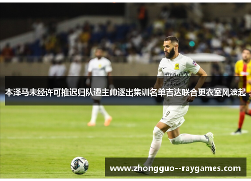 本泽马未经许可推迟归队遭主帅逐出集训名单吉达联合更衣室风波起
