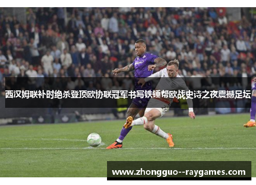 西汉姆联补时绝杀登顶欧协联冠军书写铁锤帮欧战史诗之夜震撼足坛 西汉姆联补时绝杀登顶欧协联冠军书写铁锤帮欧战史诗之夜震撼足坛