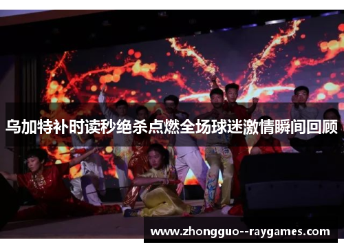 乌加特补时读秒绝杀点燃全场球迷激情瞬间回顾 乌加特补时读秒绝杀点燃全场球迷激情瞬间回顾