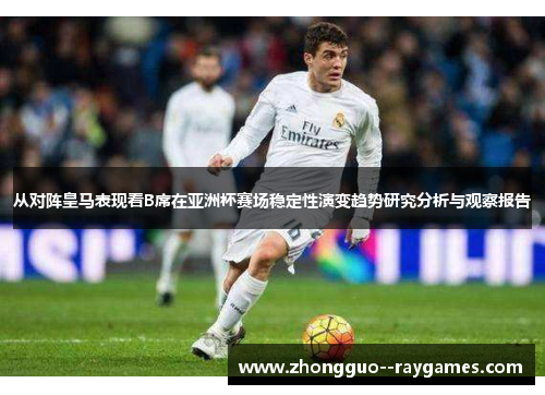 从对阵皇马表现看B席在亚洲杯赛场稳定性演变趋势研究分析与观察报告