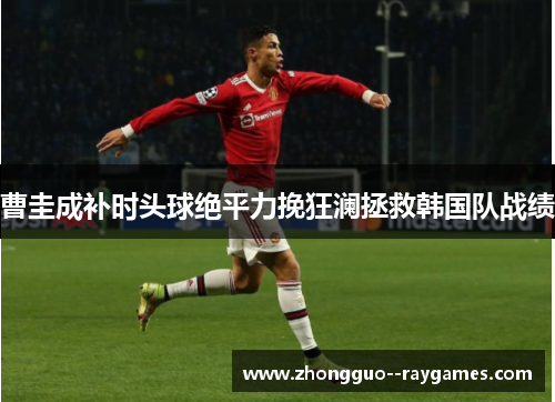 曹圭成补时头球绝平力挽狂澜拯救韩国队战绩 曹圭成补时头球绝平力挽狂澜拯救韩国队战绩