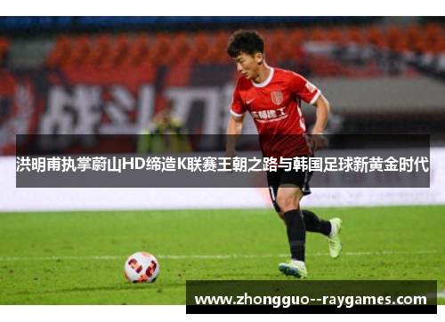 洪明甫执掌蔚山HD缔造K联赛王朝之路与韩国足球新黄金时代 洪明甫执掌蔚山HD缔造K联赛王朝之路与韩国足球新黄金时代