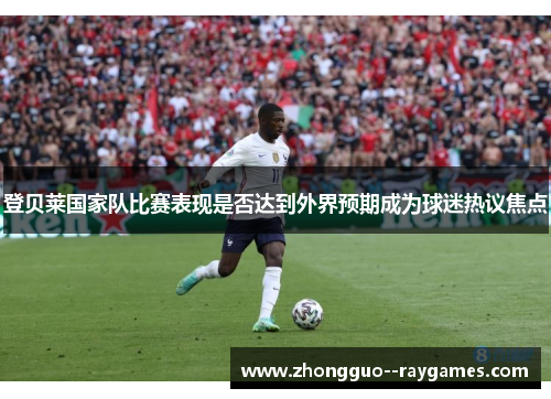 登贝莱国家队比赛表现是否达到外界预期成为球迷热议焦点 登贝莱国家队比赛表现是否达到外界预期成为球迷热议焦点